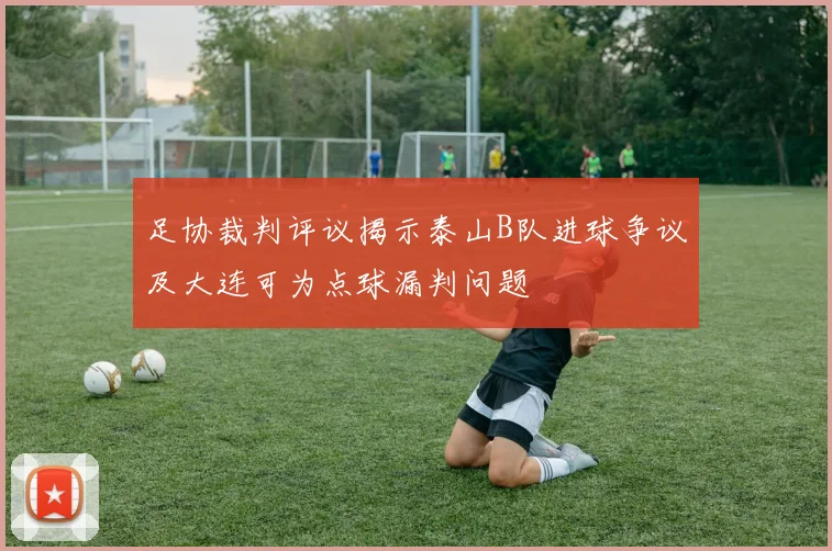 足协裁判评议揭示泰山B队进球争议及大连可为点球漏判问题