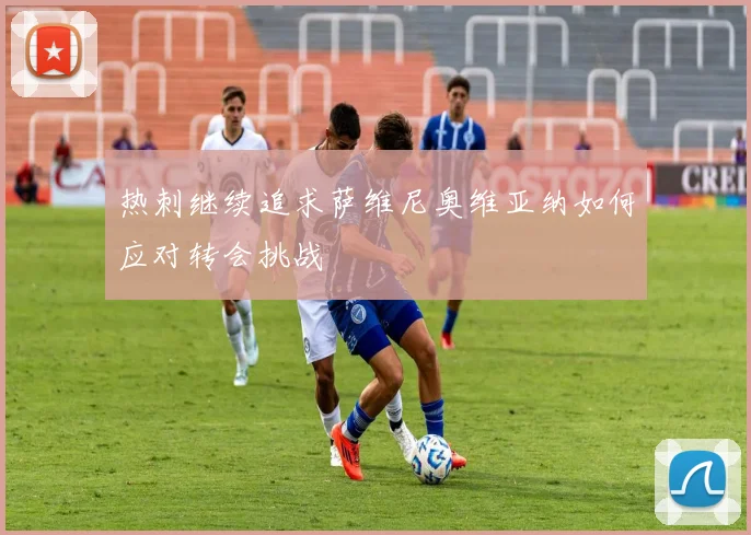 热刺继续追求萨维尼奥维亚纳如何应对转会挑战