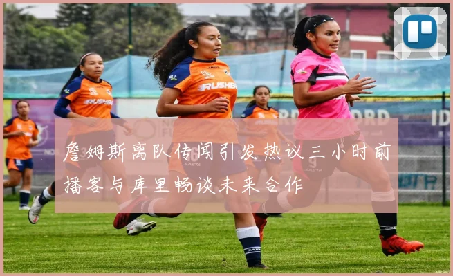 詹姆斯离队传闻引发热议三小时前播客与库里畅谈未来合作