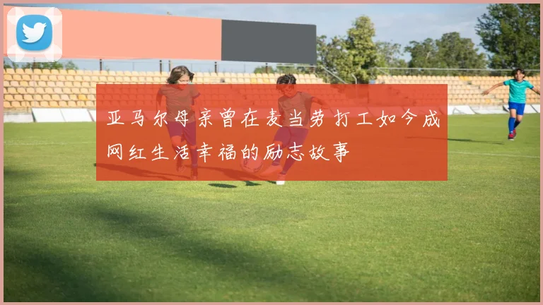 亚马尔母亲曾在麦当劳打工如今成网红生活幸福的励志故事