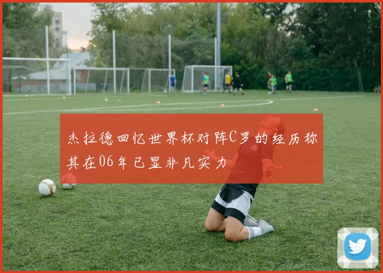 杰拉德回忆世界杯对阵C罗的经历称其在06年已显非凡实力