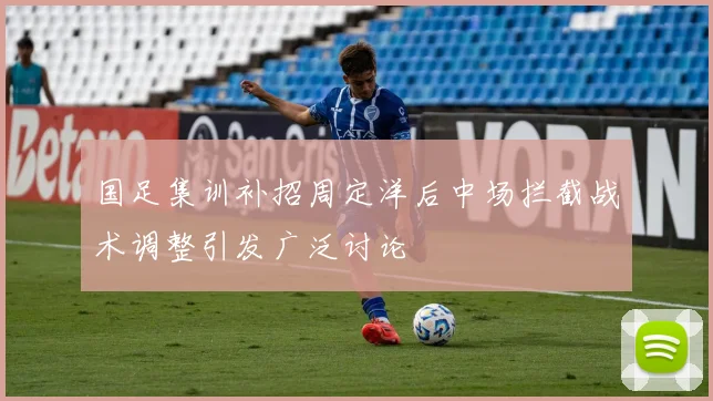 国足集训补招周定洋后中场拦截战术调整引发广泛讨论