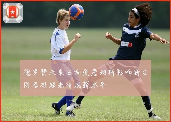 德罗赞未来去向受詹姆斯影响新合同恐难超老将底薪水平