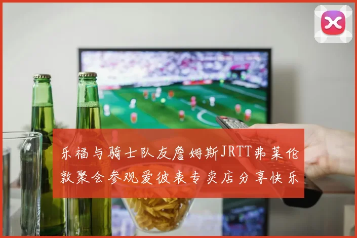 乐福与骑士队友詹姆斯JRTT弗莱伦敦聚会参观爱彼表专卖店分享快乐时光
