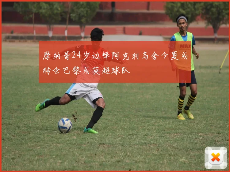 摩纳哥24岁边锋阿克利乌舍今夏或转会巴黎或英超球队