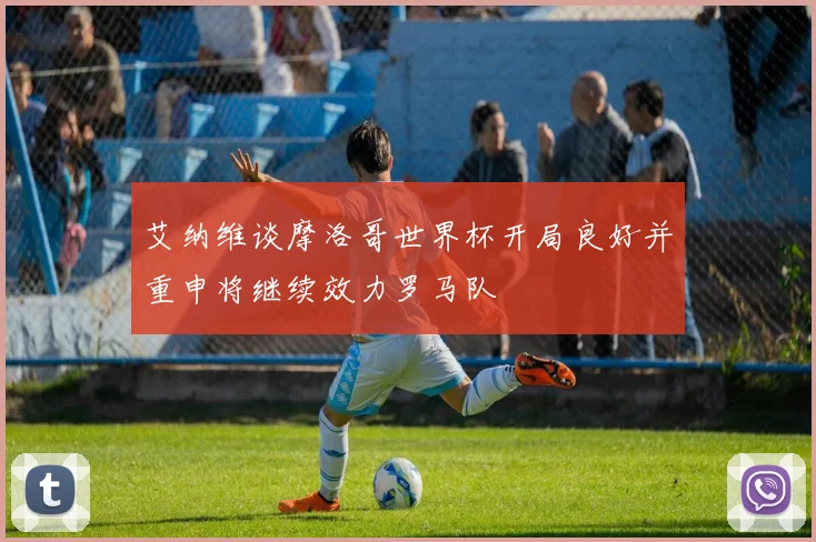 艾纳维谈摩洛哥世界杯开局良好并重申将继续效力罗马队