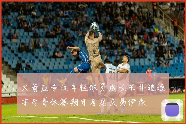 火箭应专注年轻球员成长而非追逐字母哥休赛期可考虑交易伊森