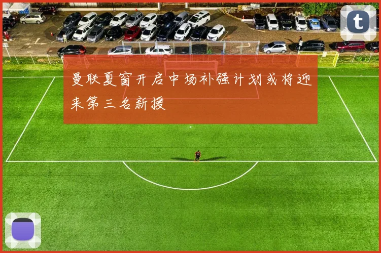 曼联夏窗开启中场补强计划或将迎来第三名新援