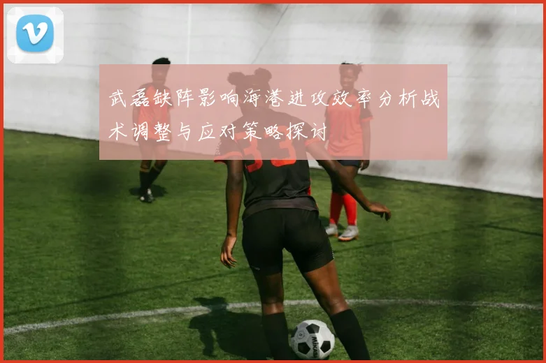 武磊缺阵影响海港进攻效率分析战术调整与应对策略探讨