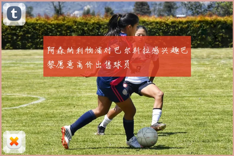 阿森纳利物浦对巴尔科拉感兴趣巴黎愿意高价出售球员