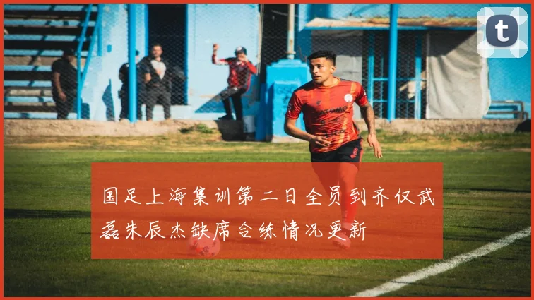 国足上海集训第二日全员到齐仅武磊朱辰杰缺席合练情况更新