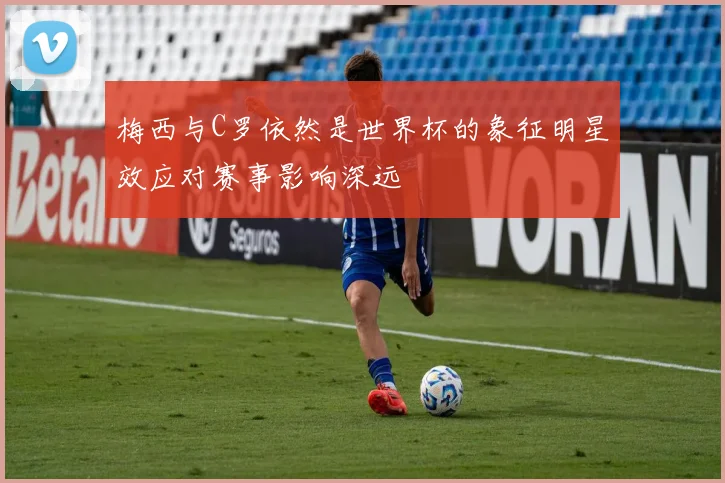 梅西与C罗依然是世界杯的象征明星效应对赛事影响深远