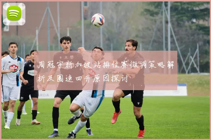 周冠宇新加坡站排位赛微调策略解析及圈速回升原因探讨