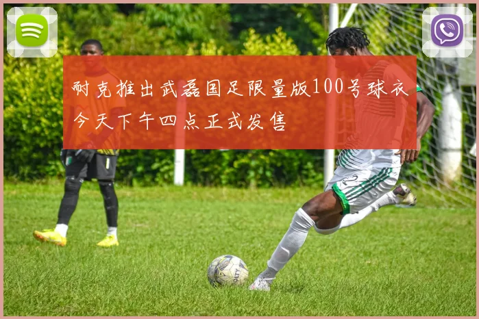 耐克推出武磊国足限量版100号球衣今天下午四点正式发售
