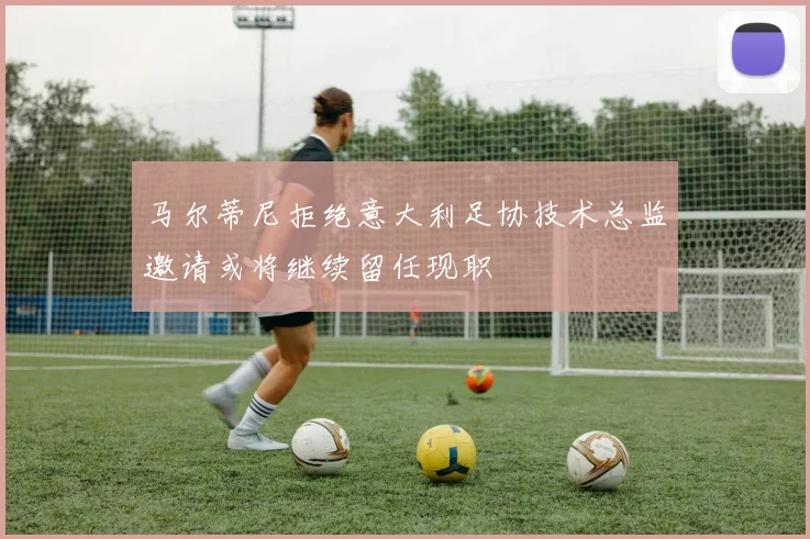 马尔蒂尼拒绝意大利足协技术总监邀请或将继续留任现职