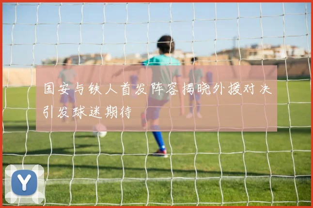 国安与铁人首发阵容揭晓外援对决引发球迷期待