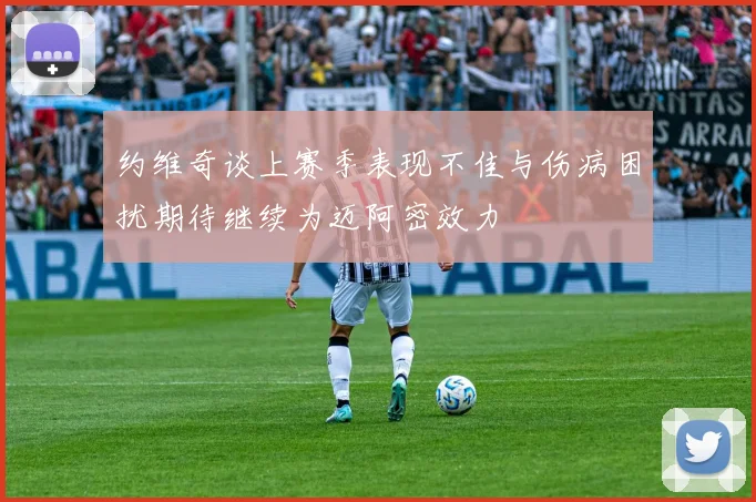 约维奇谈上赛季表现不佳与伤病困扰期待继续为迈阿密效力