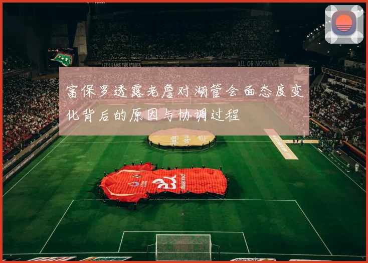 富保罗透露老詹对湖管会面态度变化背后的原因与协调过程