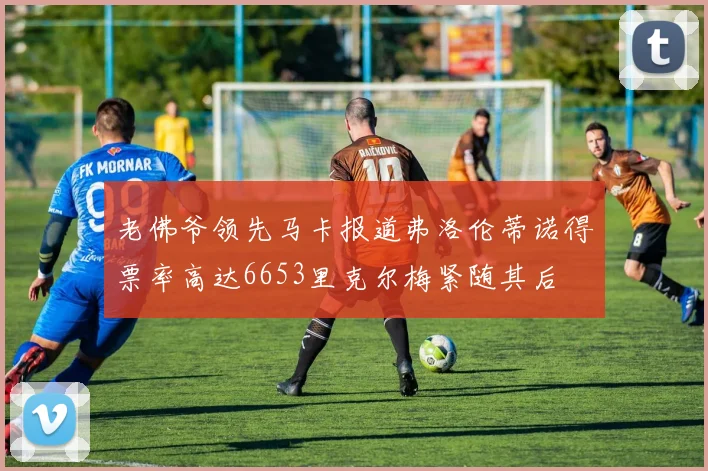 老佛爷领先马卡报道弗洛伦蒂诺得票率高达6653里克尔梅紧随其后