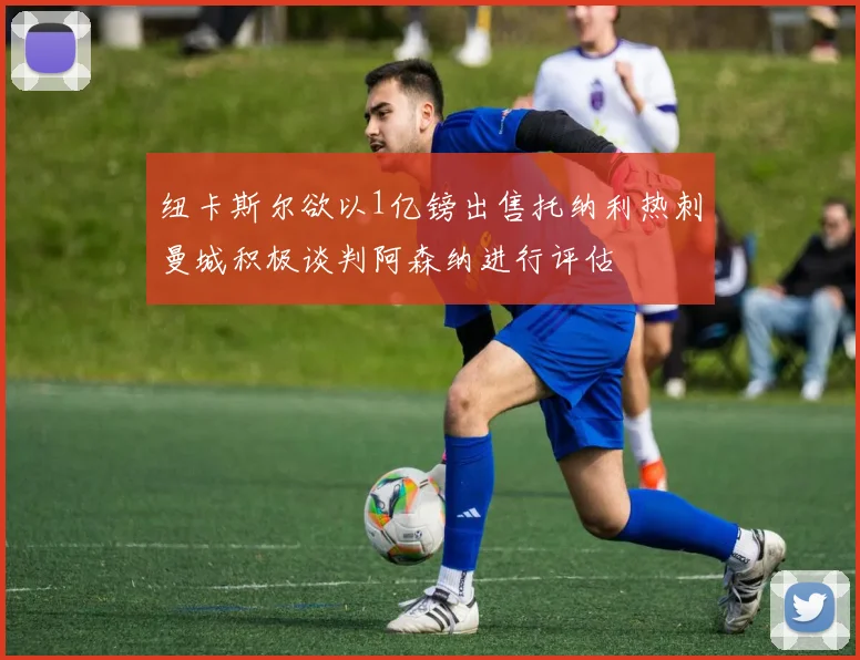纽卡斯尔欲以1亿镑出售托纳利热刺曼城积极谈判阿森纳进行评估