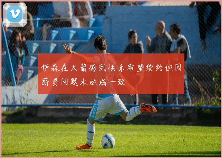 伊森在火箭感到快乐希望续约但因薪资问题未达成一致