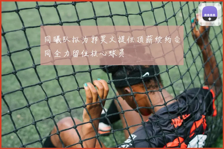 同曦队拟为郭昊文提供顶薪续约合同全力留住核心球员