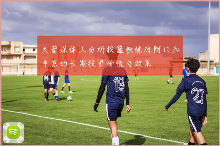 火箭媒体人分析投篮教练对阿门和申京的长期投资价值与效果